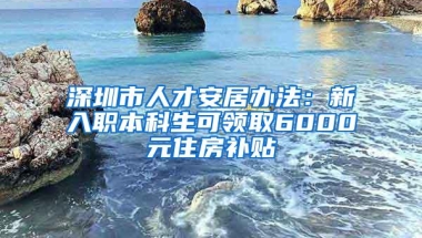 深圳市人才安居办法：新入职本科生可领取6000元住房补贴