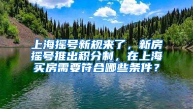 上海摇号新规来了，新房摇号推出积分制，在上海买房需要符合哪些条件？