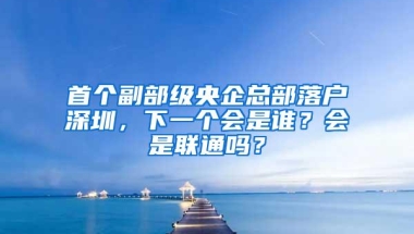 首个副部级央企总部落户深圳，下一个会是谁？会是联通吗？