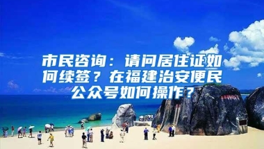 市民咨询：请问居住证如何续签？在福建治安便民公众号如何操作？