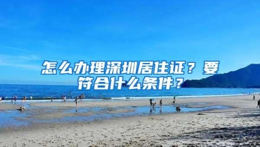 怎么办理深圳居住证？要符合什么条件？