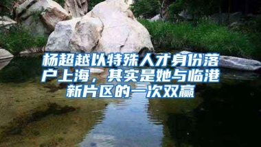 杨超越以特殊人才身份落户上海，其实是她与临港新片区的一次双赢