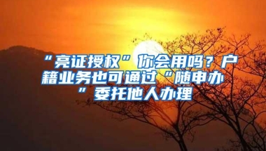 “亮证授权”你会用吗？户籍业务也可通过“随申办”委托他人办理