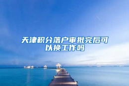 天津积分落户审批完后可以换工作吗