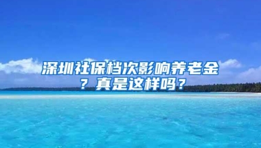 深圳社保档次影响养老金？真是这样吗？