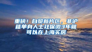 重磅！自贸新片区，非沪籍单身人士社保缴3年就可以在上海买房