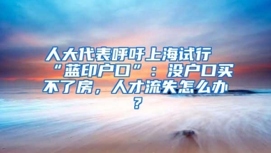 人大代表呼吁上海试行“蓝印户口”：没户口买不了房，人才流失怎么办？