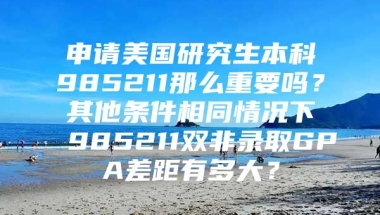 申请美国研究生本科985211那么重要吗？其他条件相同情况下985211双非录取GPA差距有多大？