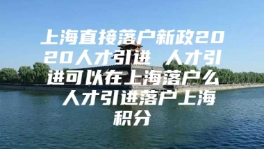 上海直接落户新政2020人才引进 人才引进可以在上海落户么 人才引进落户上海积分