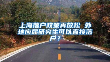 上海落户政策再放松 外地应届研究生可以直接落户？