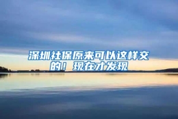 深圳社保原来可以这样交的！现在才发现