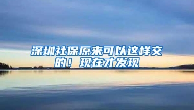 深圳社保原来可以这样交的！现在才发现