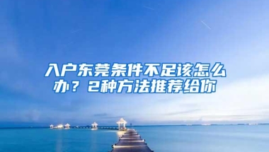 入户东莞条件不足该怎么办？2种方法推荐给你