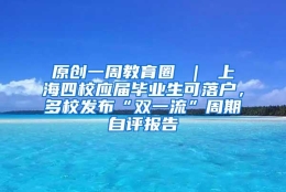 原创一周教育圈 ｜ 上海四校应届毕业生可落户，多校发布“双一流”周期自评报告