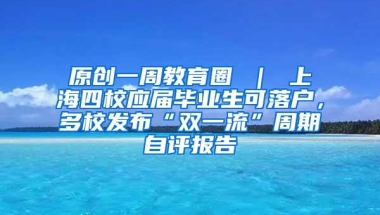 原创一周教育圈 ｜ 上海四校应届毕业生可落户，多校发布“双一流”周期自评报告