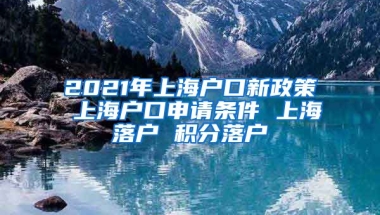 2021年上海户口新政策 上海户口申请条件 上海落户 积分落户