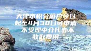 天津市积分落户今日起至4月30日可申请 不受理中介代办不收取费用