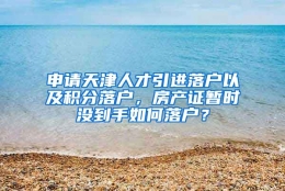 申请天津人才引进落户以及积分落户，房产证暂时没到手如何落户？