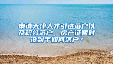 申请天津人才引进落户以及积分落户，房产证暂时没到手如何落户？