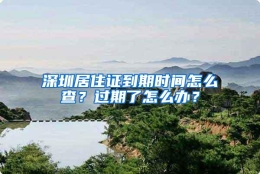 深圳居住证到期时间怎么查？过期了怎么办？