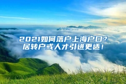 2021如何落户上海户口？居转户或人才引进更适！