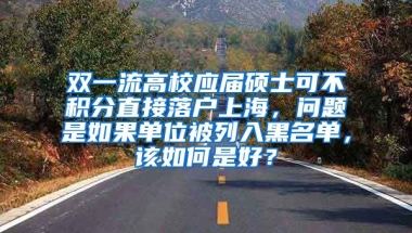 双一流高校应届硕士可不积分直接落户上海，问题是如果单位被列入黑名单，该如何是好？