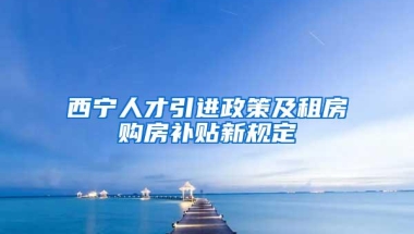 西宁人才引进政策及租房购房补贴新规定