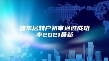 浦东居转户初审通过成功率2021最新