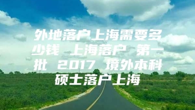 外地落户上海需要多少钱 上海落户 第一批 2017 境外本科硕士落户上海