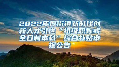 2022年厚街镇新时代创新人才引进“初级职称或全日制本科”综合补贴申报公告