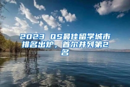 2023 QS最佳留学城市排名出炉，首尔并列第2名