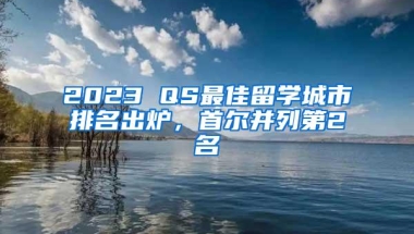 2023 QS最佳留学城市排名出炉，首尔并列第2名