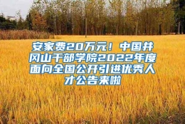 安家费20万元！中国井冈山干部学院2022年度面向全国公开引进优秀人才公告来啦