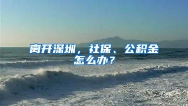 离开深圳，社保、公积金怎么办？