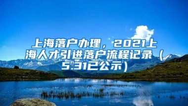 上海落户办理，2021上海人才引进落户流程记录（5.31已公示）