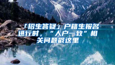 「招生答疑」户籍生报名进行时，“人户一致”相关问题戳这里