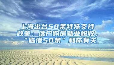 上海出台50条特殊支持政策：落户购房就业税收，“临港50条”和你有关→