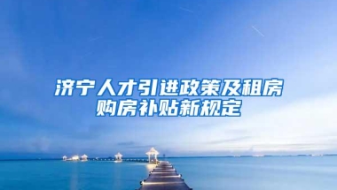 济宁人才引进政策及租房购房补贴新规定