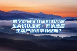 留学期间交社保影响应届生身份认定吗？影响应届生落户深圳拿补贴吗？