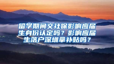 留学期间交社保影响应届生身份认定吗？影响应届生落户深圳拿补贴吗？