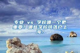 专业 vs 学校哪一个更重要？哪些学校可落户上海？