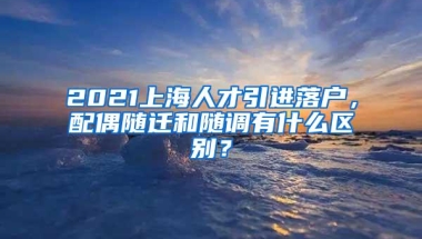 2021上海人才引进落户，配偶随迁和随调有什么区别？