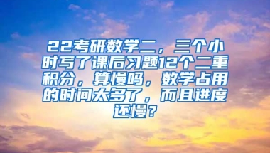 22考研数学二，三个小时写了课后习题12个二重积分，算慢吗，数学占用的时间太多了，而且进度还慢？