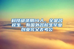 科技部录用14人，全是名校生，有国外名校生毕业创业完又去考公