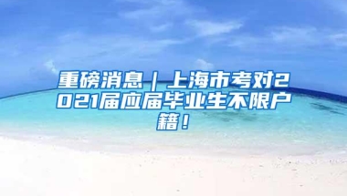 重磅消息｜上海市考对2021届应届毕业生不限户籍！