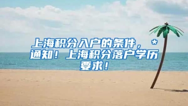 上海积分入户的条件，＊通知！上海积分落户学历要求！