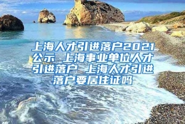 上海人才引进落户2021公示 上海事业单位人才引进落户 上海人才引进落户要居住证吗