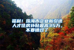 福利！珠海市企业新引进人才住房补贴最高35万，不要错过了