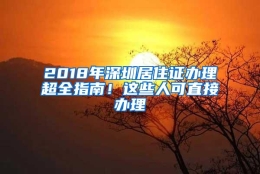 2018年深圳居住证办理超全指南！这些人可直接办理