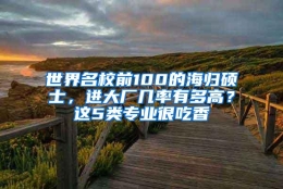 世界名校前100的海归硕士，进大厂几率有多高？这5类专业很吃香